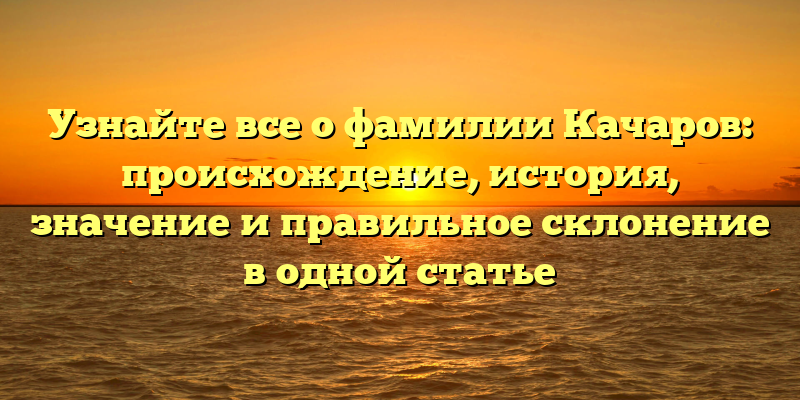 Узнайте все о фамилии Качаров: происхождение, история, значение и правильное склонение в одной статье