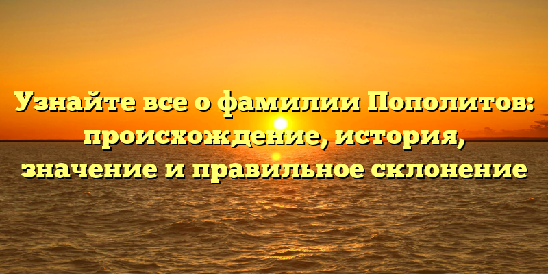 Узнайте все о фамилии Пополитов: происхождение, история, значение и правильное склонение