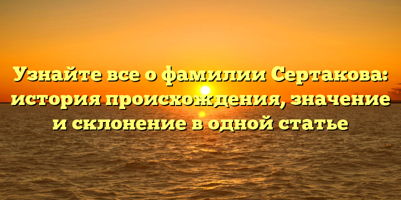 Узнайте все о фамилии Сертакова: история происхождения, значение и склонение в одной статье