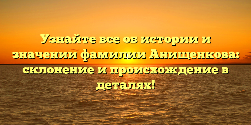 Узнайте все об истории и значении фамилии Анищенкова: склонение и происхождение в деталях!
