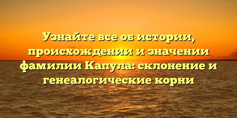Узнайте все об истории, происхождении и значении фамилии Капула: склонение и генеалогические корни