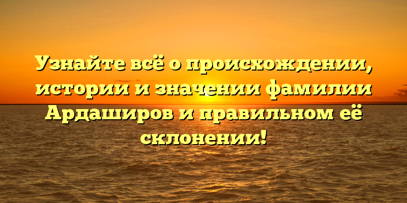 Узнайте всё о происхождении, истории и значении фамилии Ардаширов и правильном её склонении!