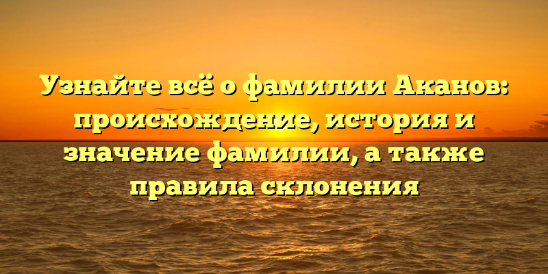 Узнайте всё о фамилии Аканов: происхождение, история и значение фамилии, а также правила склонения