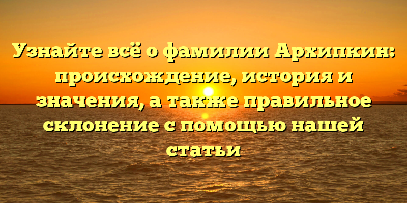 Узнайте всё о фамилии Архипкин: происхождение, история и значения, а также правильное склонение с помощью нашей статьи