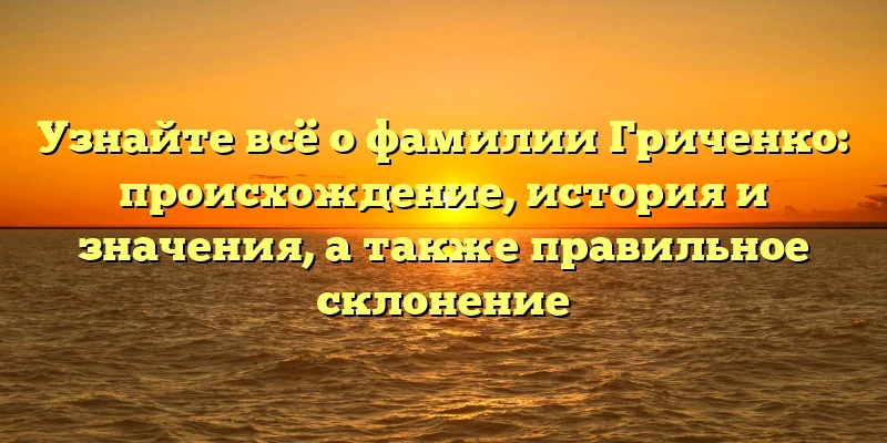 Узнайте всё о фамилии Гриченко: происхождение, история и значения, а также правильное склонение