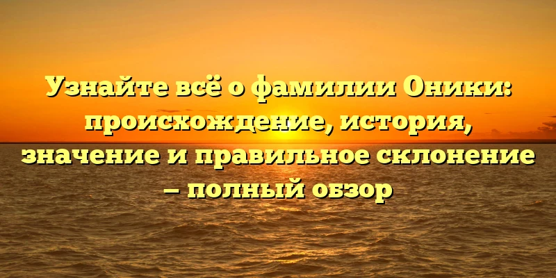 Узнайте всё о фамилии Оники: происхождение, история, значение и правильное склонение — полный обзор
