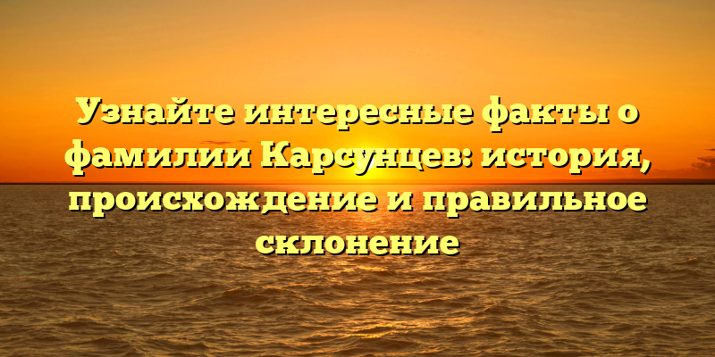Узнайте интересные факты о фамилии Карсунцев: история, происхождение и правильное склонение