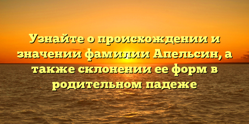 Узнайте о происхождении и значении фамилии Апельсин, а также склонении ее форм в родительном падеже