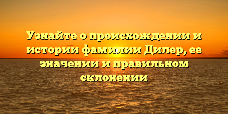 Узнайте о происхождении и истории фамилии Дилер, ее значении и правильном склонении