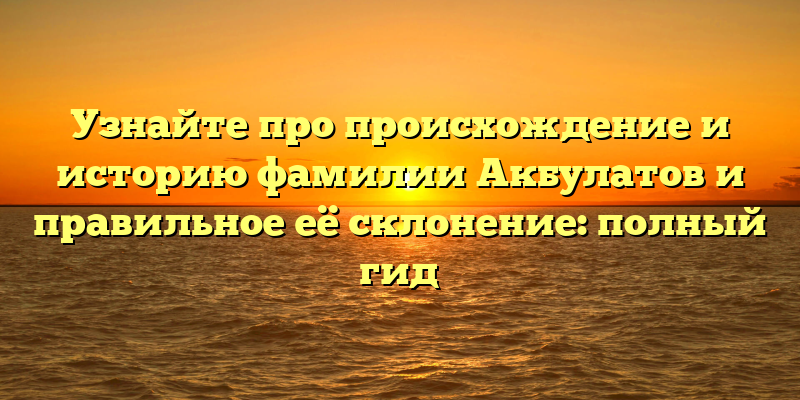 Узнайте про происхождение и историю фамилии Акбулатов и правильное её склонение: полный гид