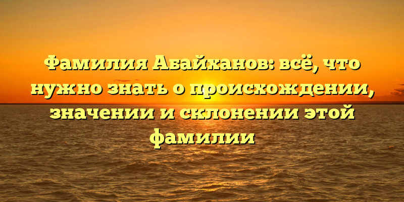 Фамилия Абайханов: всё, что нужно знать о происхождении, значении и склонении этой фамилии