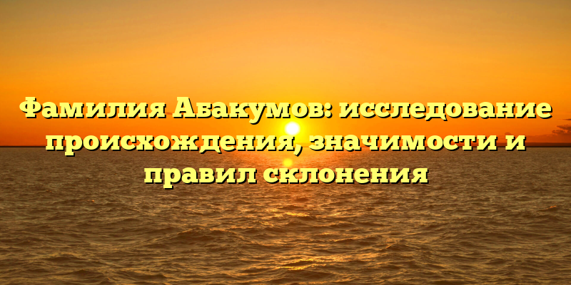 Фамилия Абакумов: исследование происхождения, значимости и правил склонения