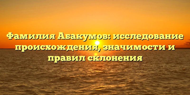 Фамилия Абакумов: исследование происхождения, значимости и правил склонения