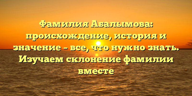 Фамилия Абалымова: происхождение, история и значение – все, что нужно знать. Изучаем склонение фамилии вместе