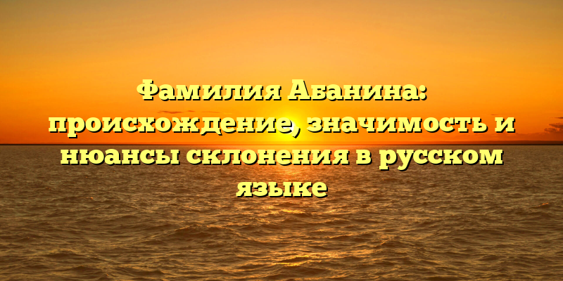 Фамилия Абанина: происхождение, значимость и нюансы склонения в русском языке