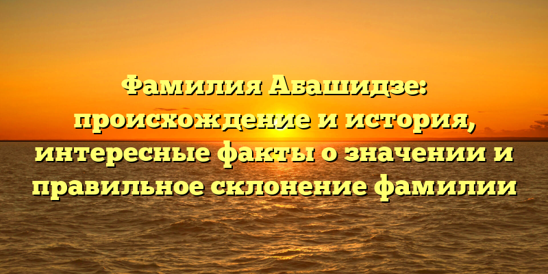 Фамилия Абашидзе: происхождение и история, интересные факты о значении и правильное склонение фамилии