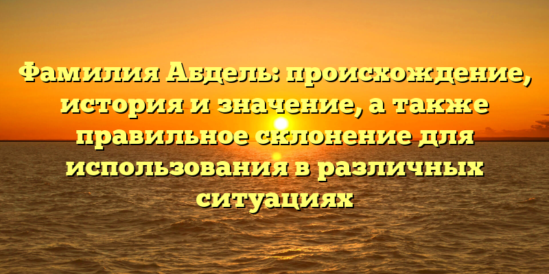 Фамилия Абдель: происхождение, история и значение, а также правильное склонение для использования в различных ситуациях