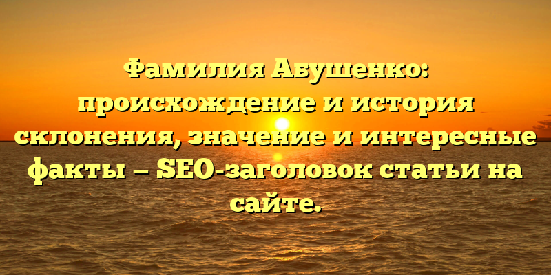 Фамилия Абушенко: происхождение и история склонения, значение и интересные факты — SEO-заголовок статьи на сайте.