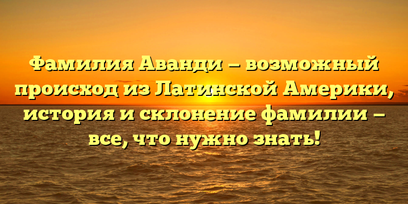 Фамилия Аванди — возможный происход из Латинской Америки, история и склонение фамилии — все, что нужно знать!