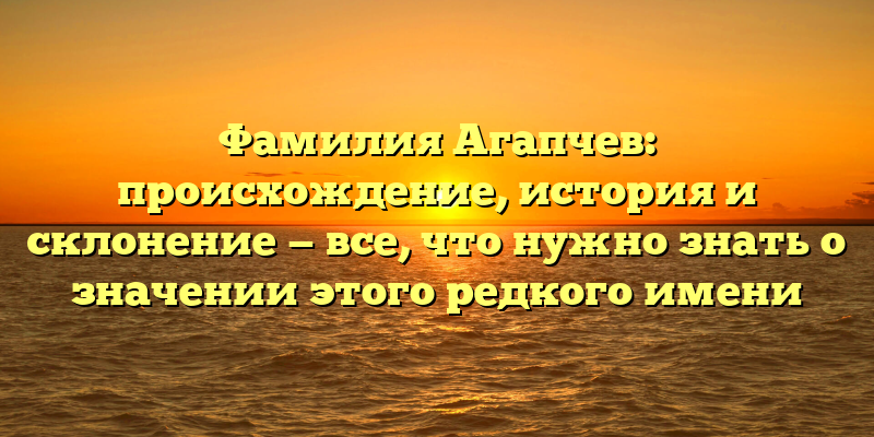 Фамилия Агапчев: происхождение, история и склонение — все, что нужно знать о значении этого редкого имени