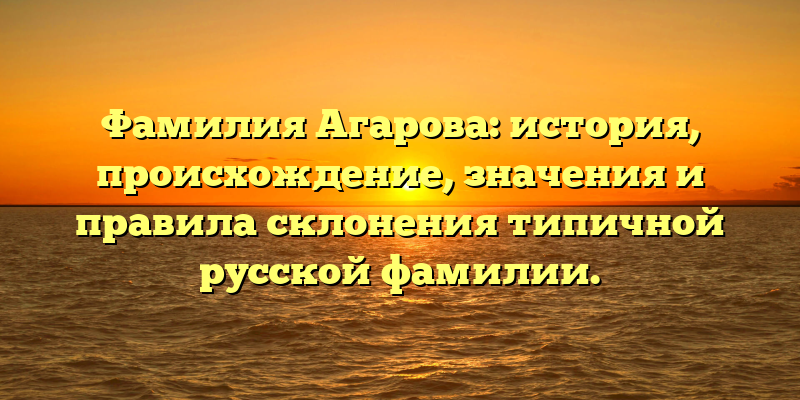 Фамилия Агарова: история, происхождение, значения и правила склонения типичной русской фамилии.