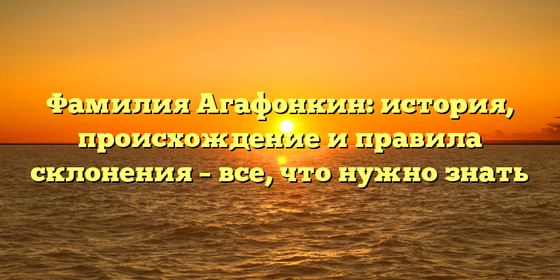 Фамилия Агафонкин: история, происхождение и правила склонения – все, что нужно знать