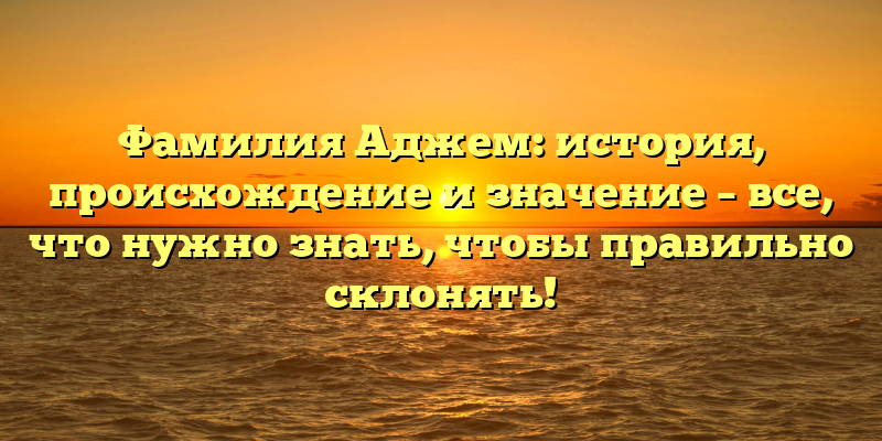 Фамилия Аджем: история, происхождение и значение – все, что нужно знать, чтобы правильно склонять!