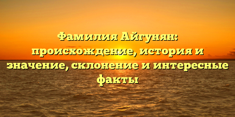 Фамилия Айгунян: происхождение, история и значение, склонение и интересные факты