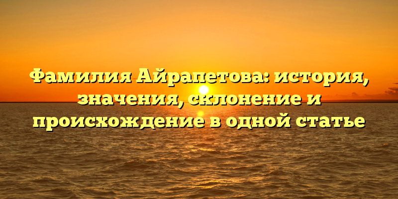 Фамилия Айрапетова: история, значения, склонение и происхождение в одной статье