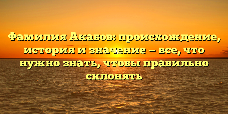 Фамилия Акабов: происхождение, история и значение — все, что нужно знать, чтобы правильно склонять
