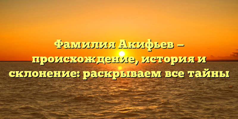Фамилия Акифьев — происхождение, история и склонение: раскрываем все тайны