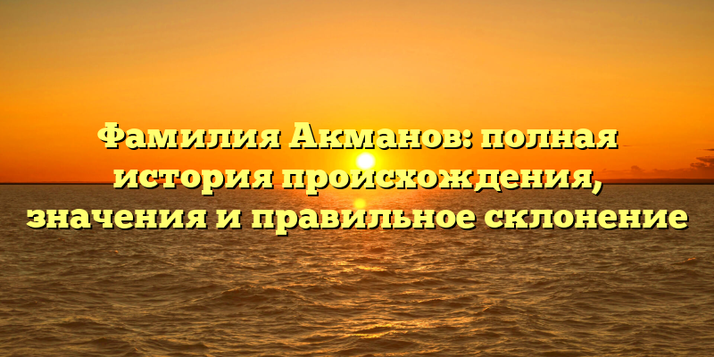 Фамилия Акманов: полная история происхождения, значения и правильное склонение