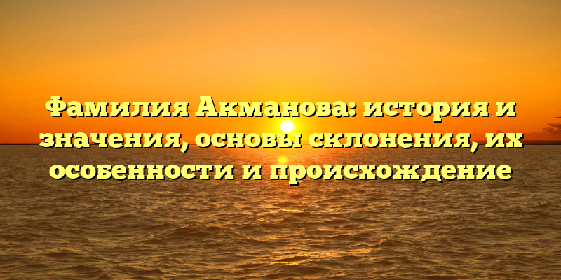 Фамилия Акманова: история и значения, основы склонения, их особенности и происхождение