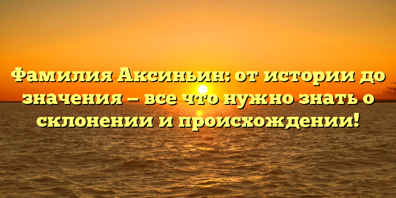 Фамилия Аксиньин: от истории до значения — все что нужно знать о склонении и происхождении!