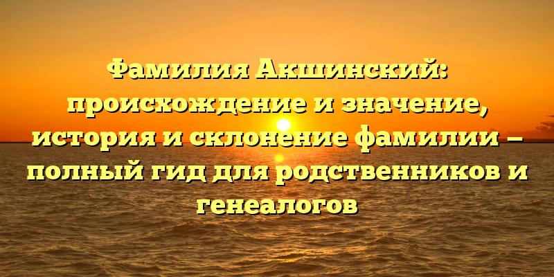 Фамилия Акшинский: происхождение и значение, история и склонение фамилии — полный гид для родственников и генеалогов