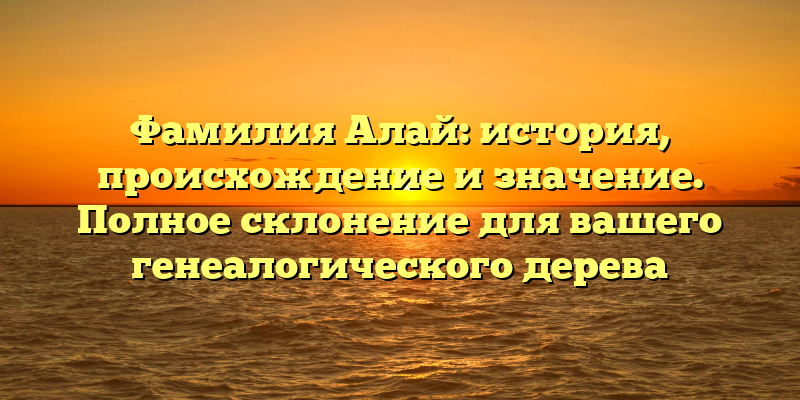 Фамилия Алай: история, происхождение и значение. Полное склонение для вашего генеалогического дерева