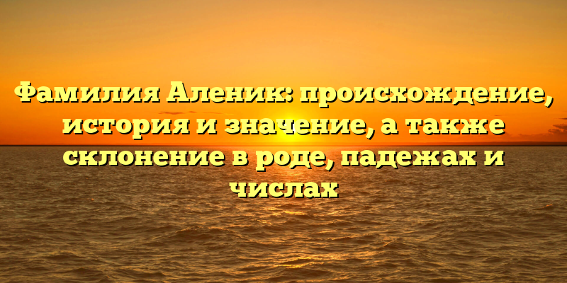 Фамилия Аленик: происхождение, история и значение, а также склонение в роде, падежах и числах