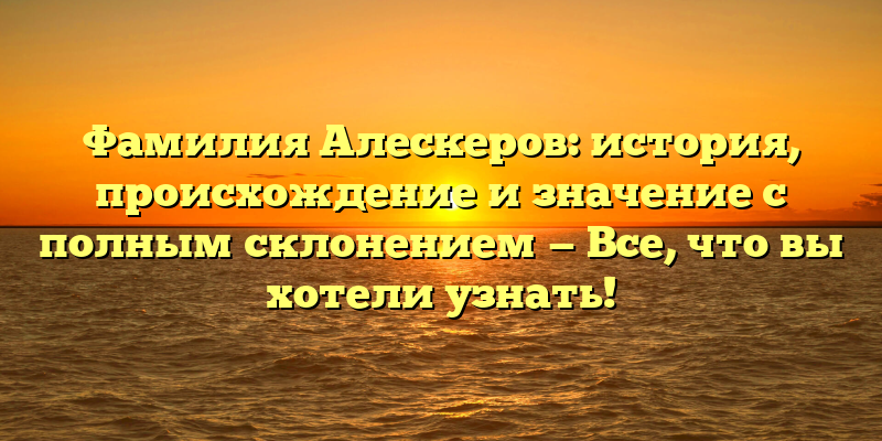 Фамилия Алескеров: история, происхождение и значение с полным склонением — Все, что вы хотели узнать!