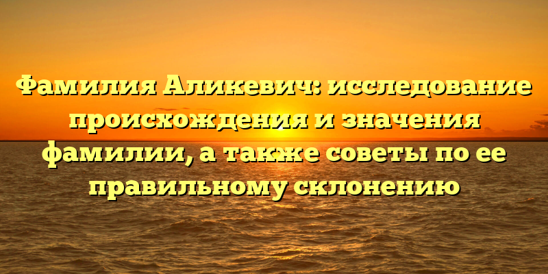 Фамилия Аликевич: исследование происхождения и значения фамилии, а также советы по ее правильному склонению