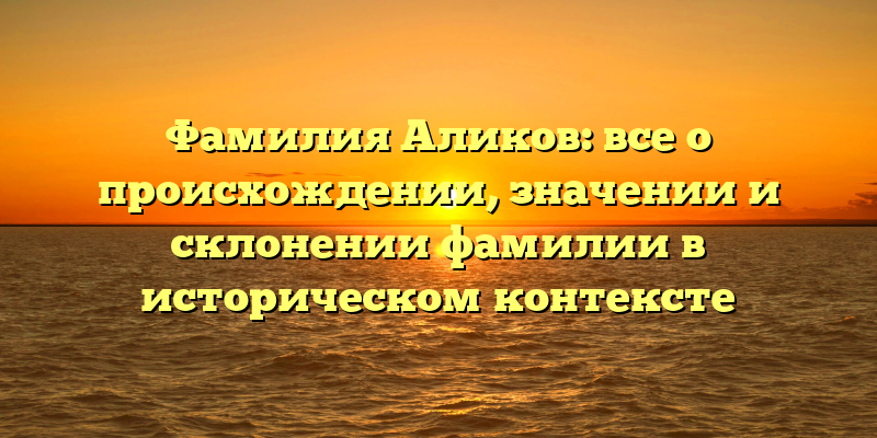 Фамилия Аликов: все о происхождении, значении и склонении фамилии в историческом контексте