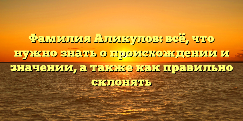 Фамилия Аликулов: всё, что нужно знать о происхождении и значении, а также как правильно склонять
