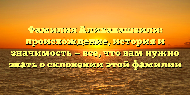 Фамилия Алиханашвили: происхождение, история и значимость — все, что вам нужно знать о склонении этой фамилии