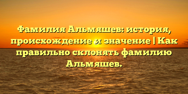 Фамилия Альмяшев: история, происхождение и значение | Как правильно склонять фамилию Альмяшев.
