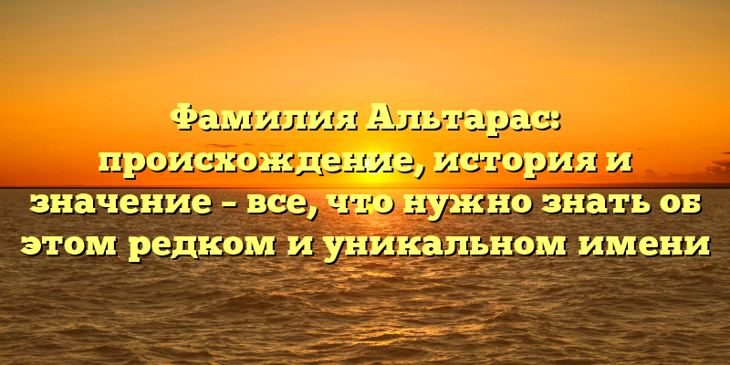 Фамилия Альтарас: происхождение, история и значение – все, что нужно знать об этом редком и уникальном имени