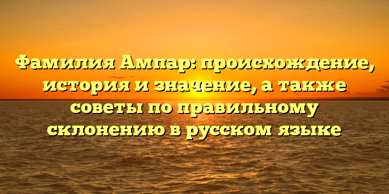 Фамилия Ампар: происхождение, история и значение, а также советы по правильному склонению в русском языке