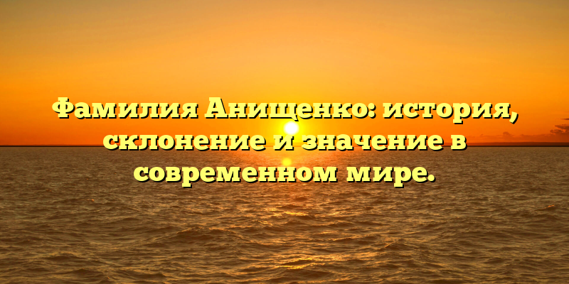 Фамилия Анищенко: история, склонение и значение в современном мире.