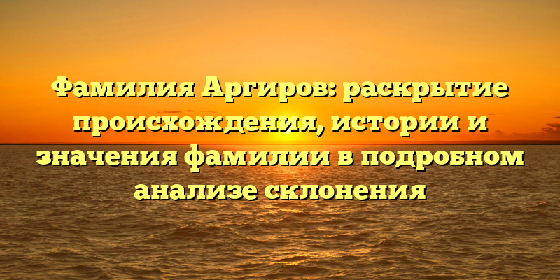 Фамилия Аргиров: раскрытие происхождения, истории и значения фамилии в подробном анализе склонения