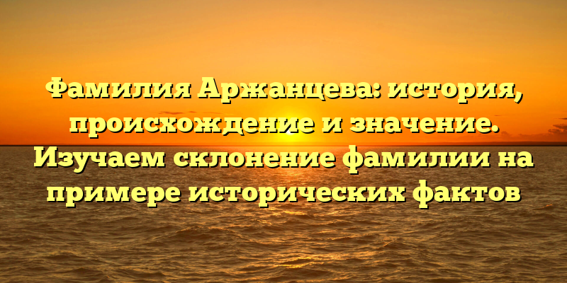 Фамилия Аржанцева: история, происхождение и значение. Изучаем склонение фамилии на примере исторических фактов