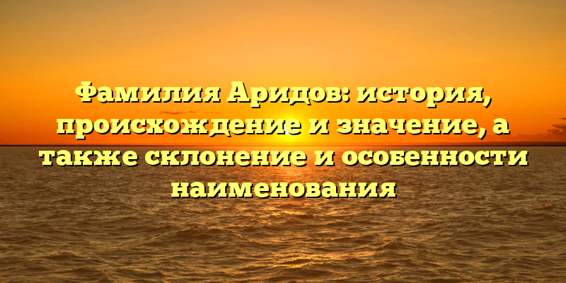 Фамилия Аридов: история, происхождение и значение, а также склонение и особенности наименования