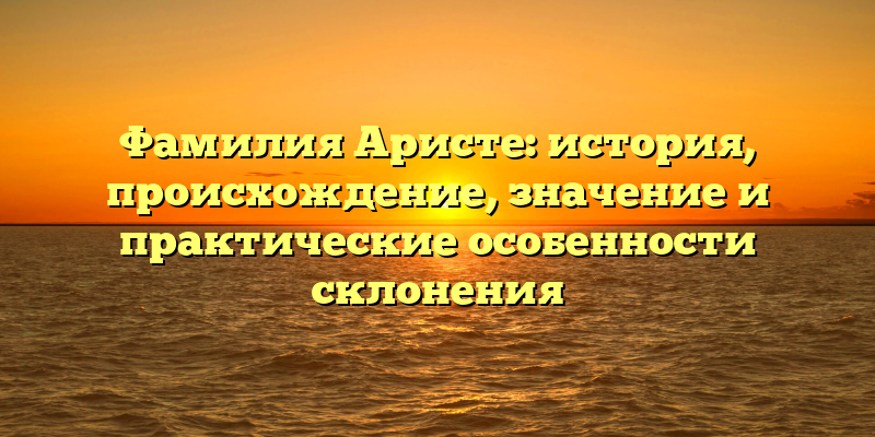 Фамилия Аристе: история, происхождение, значение и практические особенности склонения